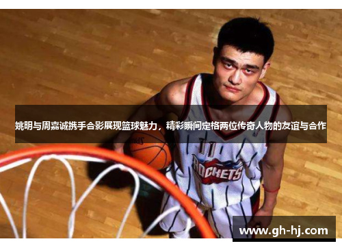 姚明与周嘉诚携手合影展现篮球魅力，精彩瞬间定格两位传奇人物的友谊与合作