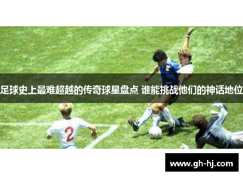 足球史上最难超越的传奇球星盘点 谁能挑战他们的神话地位