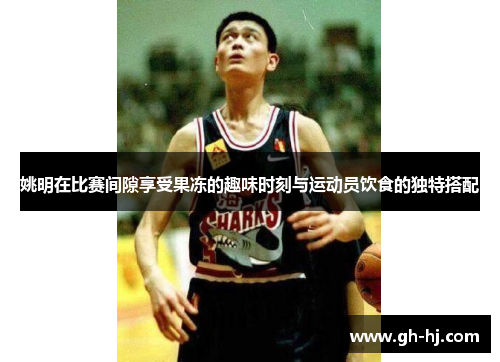 姚明在比赛间隙享受果冻的趣味时刻与运动员饮食的独特搭配