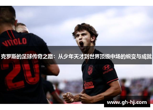 克罗斯的足球传奇之路：从少年天才到世界顶级中场的蜕变与成就